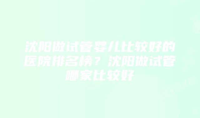 沈阳做试管婴儿比较好的医院排名榜？沈阳做试管哪家比较好