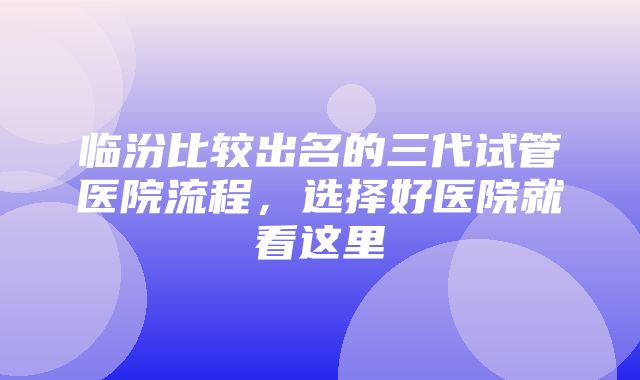 临汾比较出名的三代试管医院流程，选择好医院就看这里