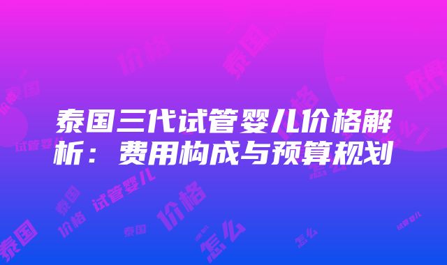 泰国三代试管婴儿价格解析：费用构成与预算规划