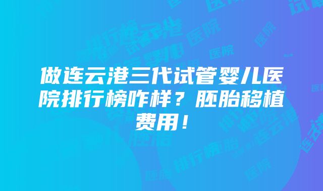 做连云港三代试管婴儿医院排行榜咋样？胚胎移植费用！