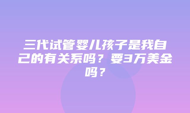 三代试管婴儿孩子是我自己的有关系吗？要3万美金吗？