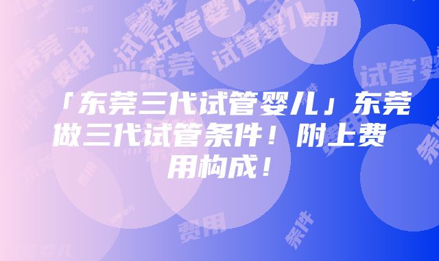 「东莞三代试管婴儿」东莞做三代试管条件！附上费用构成！