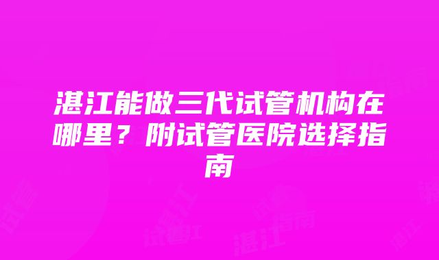 湛江能做三代试管机构在哪里？附试管医院选择指南