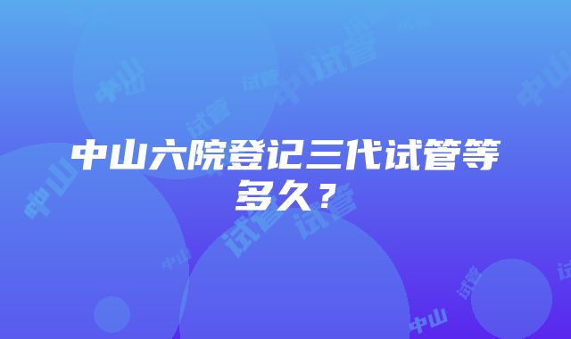 中山六院登记三代试管等多久？