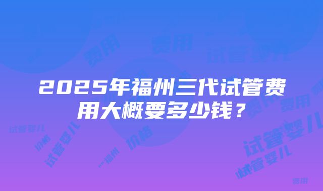 2025年福州三代试管费用大概要多少钱？