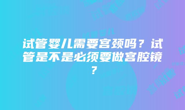 试管婴儿需要宫颈吗？试管是不是必须要做宫腔镜？