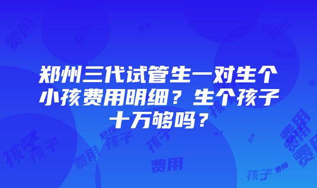 郑州三代试管生一对生个小孩费用明细？生个孩子十万够吗？