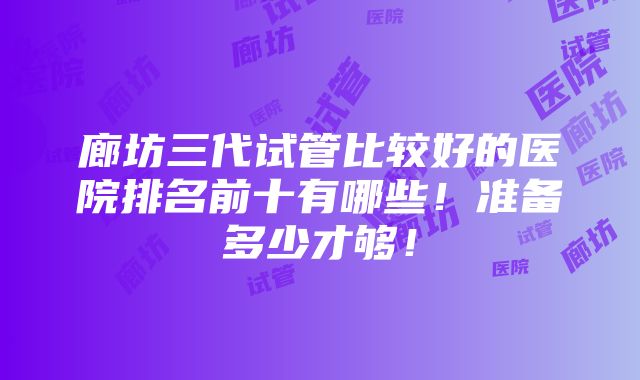 廊坊三代试管比较好的医院排名前十有哪些！准备多少才够！