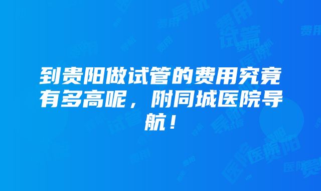 到贵阳做试管的费用究竟有多高呢，附同城医院导航！