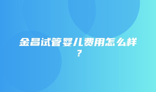 金昌试管婴儿费用怎么样？