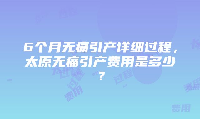 6个月无痛引产详细过程，太原无痛引产费用是多少？