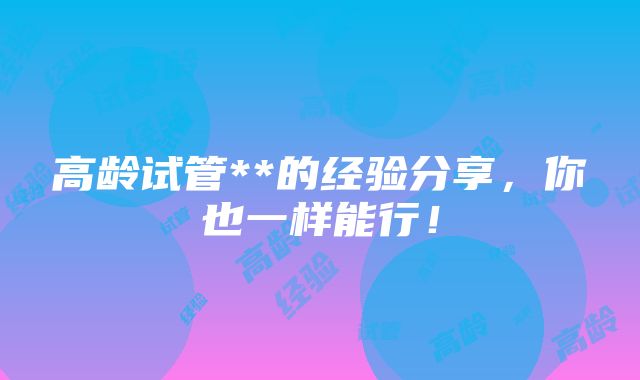 高龄试管**的经验分享，你也一样能行！