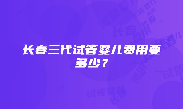 长春三代试管婴儿费用要多少？