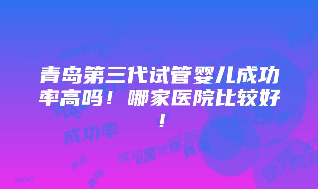 青岛第三代试管婴儿成功率高吗！哪家医院比较好！