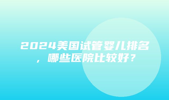 2024美国试管婴儿排名，哪些医院比较好？