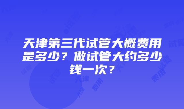 天津第三代试管大概费用是多少？做试管大约多少钱一次？