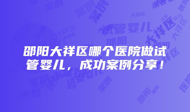 邵阳大祥区哪个医院做试管婴儿，成功案例分享！