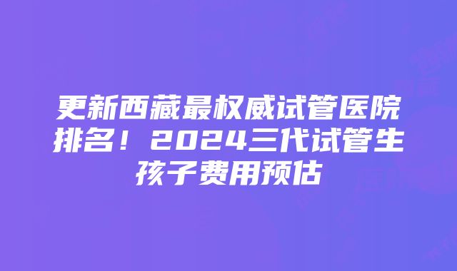 更新西藏最权威试管医院排名！2024三代试管生孩子费用预估