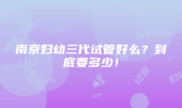 南京妇幼三代试管好么？到底要多少！