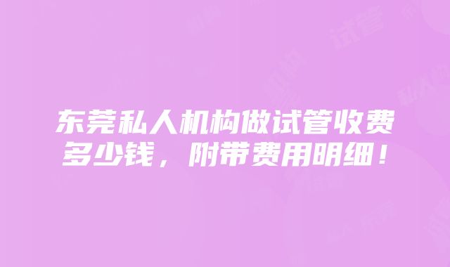 东莞私人机构做试管收费多少钱，附带费用明细！