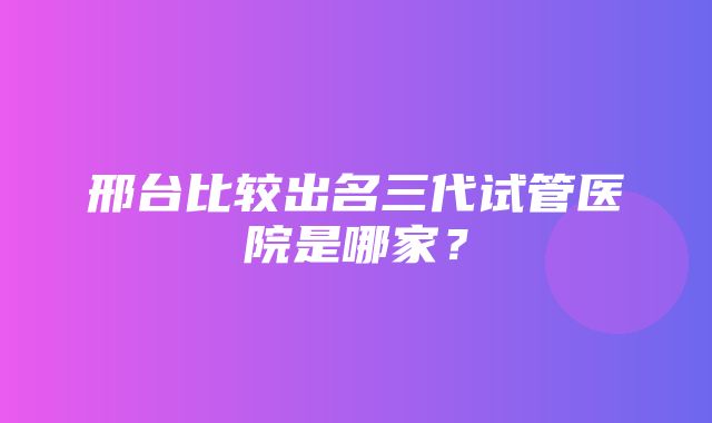 邢台比较出名三代试管医院是哪家？