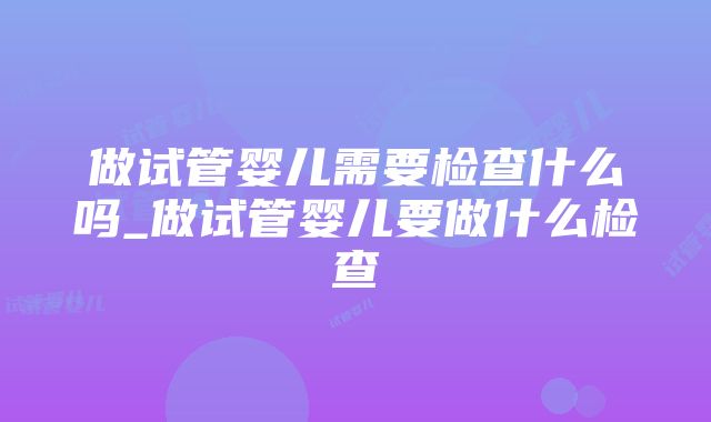 做试管婴儿需要检查什么吗_做试管婴儿要做什么检查