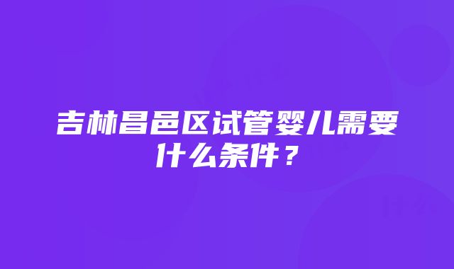 吉林昌邑区试管婴儿需要什么条件？