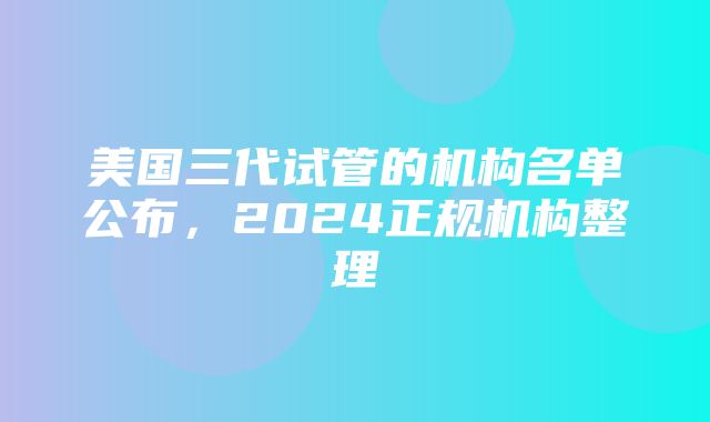 美国三代试管的机构名单公布，2024正规机构整理