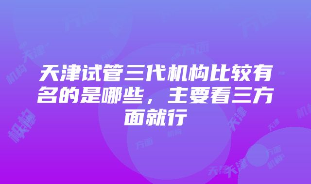 天津试管三代机构比较有名的是哪些，主要看三方面就行