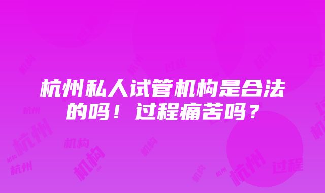 杭州私人试管机构是合法的吗！过程痛苦吗？