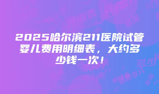 2025哈尔滨211医院试管婴儿费用明细表，大约多少钱一次！