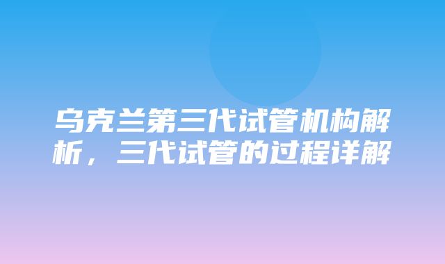 乌克兰第三代试管机构解析，三代试管的过程详解