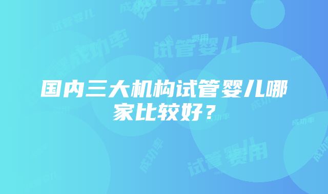 国内三大机构试管婴儿哪家比较好？