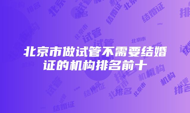 北京市做试管不需要结婚证的机构排名前十