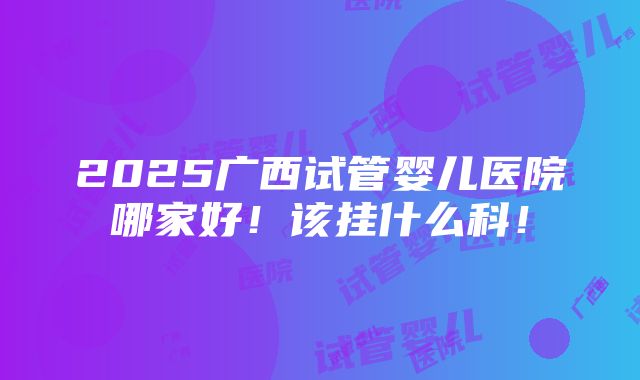 2025广西试管婴儿医院哪家好！该挂什么科！