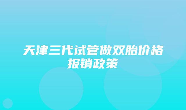 天津三代试管做双胎价格报销政策