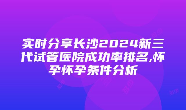 实时分享长沙2024新三代试管医院成功率排名,怀孕怀孕条件分析