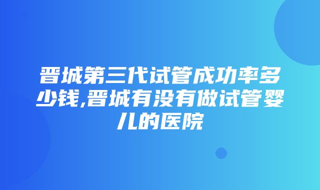 晋城第三代试管成功率多少钱,晋城有没有做试管婴儿的医院