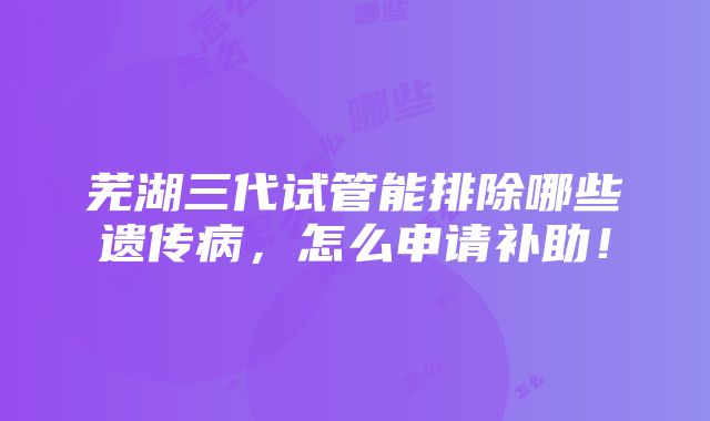 芜湖三代试管能排除哪些遗传病，怎么申请补助！