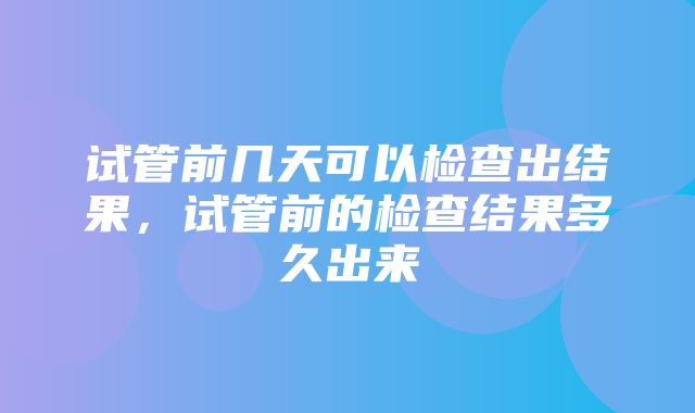 试管前几天可以检查出结果，试管前的检查结果多久出来