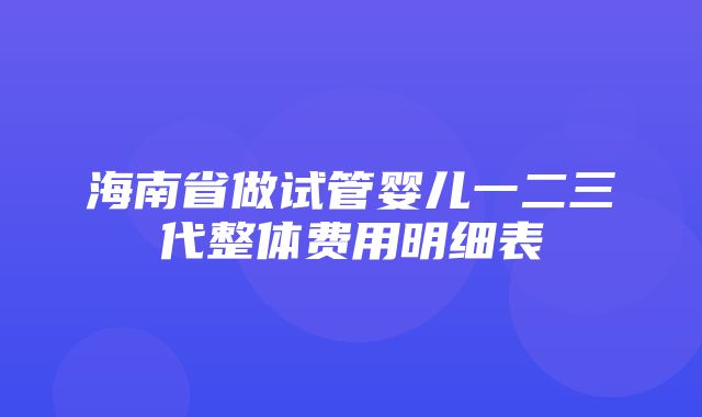 海南省做试管婴儿一二三代整体费用明细表