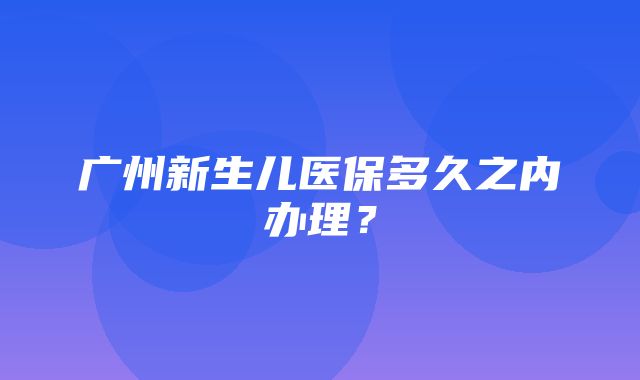 广州新生儿医保多久之内办理？