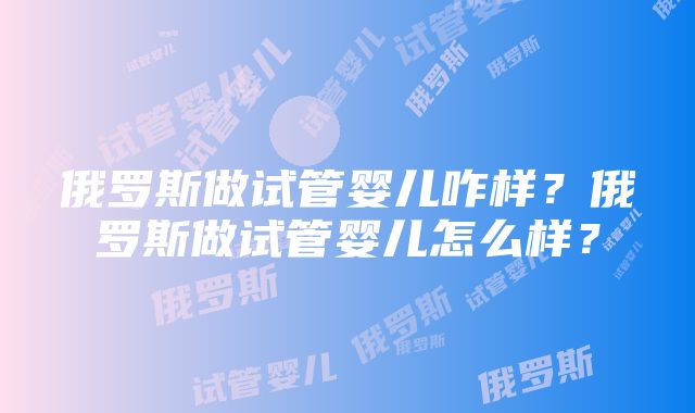 俄罗斯做试管婴儿咋样？俄罗斯做试管婴儿怎么样？