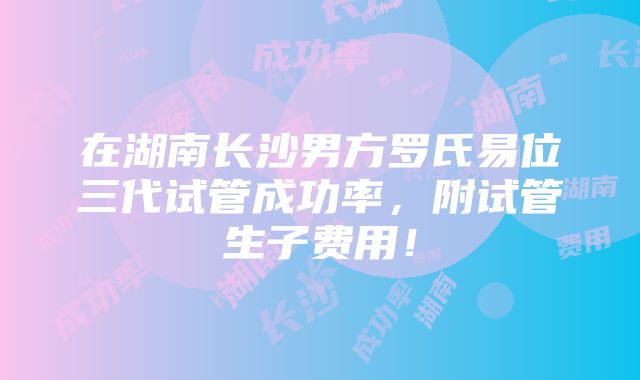 在湖南长沙男方罗氏易位三代试管成功率，附试管生子费用！