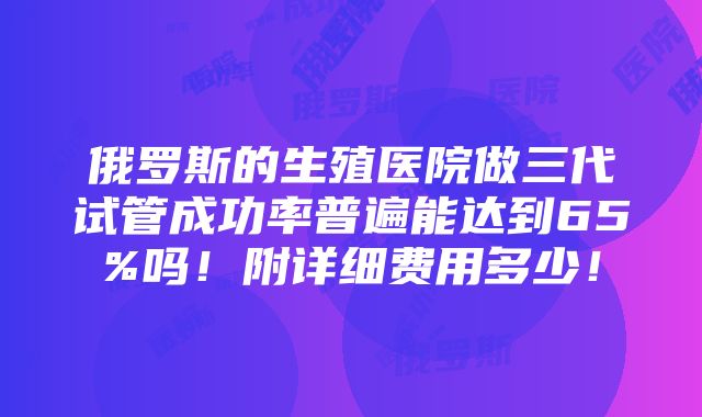 俄罗斯的生殖医院做三代试管成功率普遍能达到65%吗！附详细费用多少！