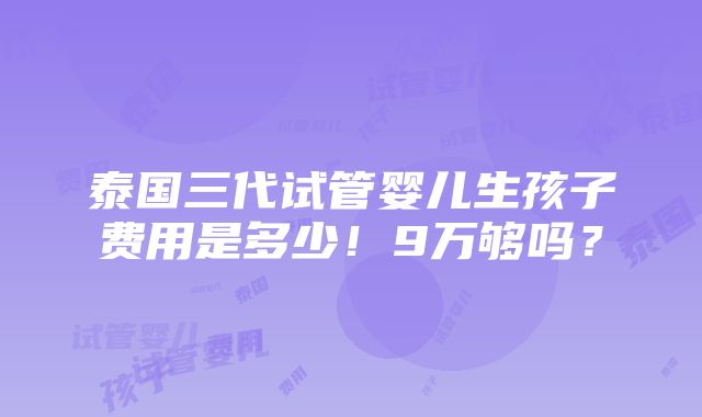 泰国三代试管婴儿生孩子费用是多少！9万够吗？