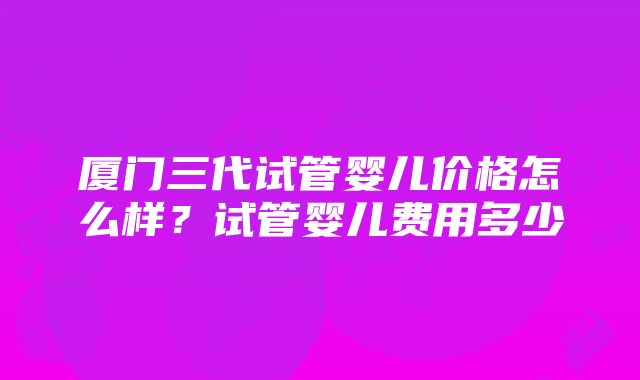 厦门三代试管婴儿价格怎么样？试管婴儿费用多少