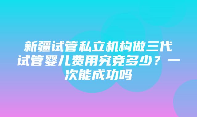 新疆试管私立机构做三代试管婴儿费用究竟多少？一次能成功吗