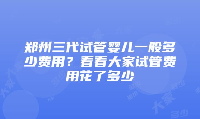 郑州三代试管婴儿一般多少费用？看看大家试管费用花了多少