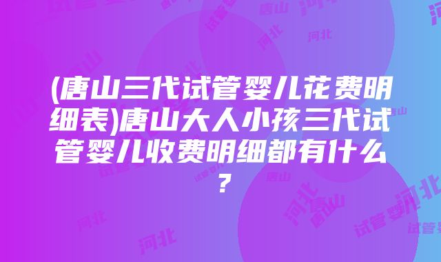 (唐山三代试管婴儿花费明细表)唐山大人小孩三代试管婴儿收费明细都有什么？